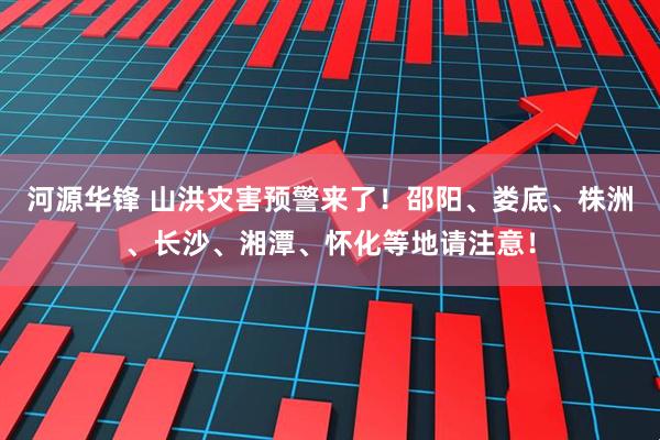 河源华锋 山洪灾害预警来了！邵阳、娄底、株洲、长沙、湘潭、怀化等地请注意！
