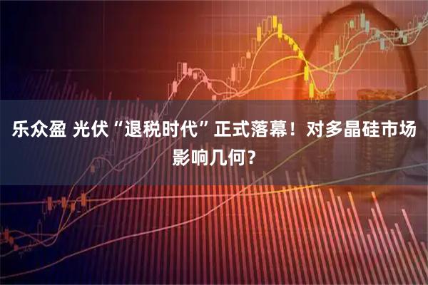 乐众盈 光伏“退税时代”正式落幕！对多晶硅市场影响几何？