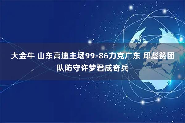 大金牛 山东高速主场99-86力克广东 邱彪赞团队防守许梦君成奇兵