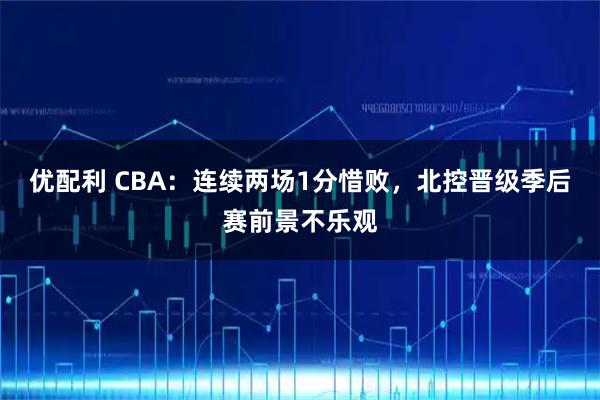 优配利 CBA：连续两场1分惜败，北控晋级季后赛前景不乐观