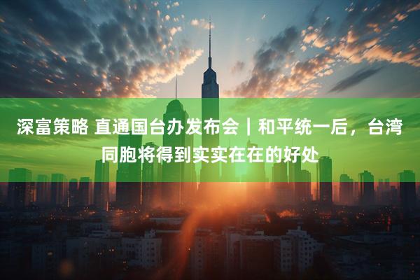 深富策略 直通国台办发布会｜和平统一后，台湾同胞将得到实实在在的好处