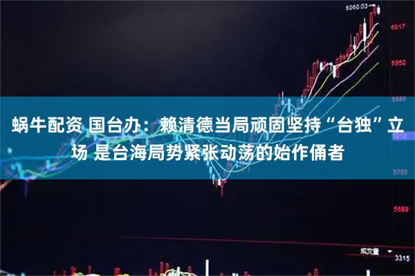 蜗牛配资 国台办：赖清德当局顽固坚持“台独”立场 是台海局势紧张动荡的始作俑者