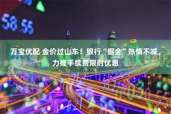 万宝优配 金价过山车！银行“掘金”热情不减，力推手续费限时优惠