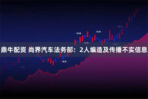 鼎牛配资 尚界汽车法务部：2人编造及传播不实信息