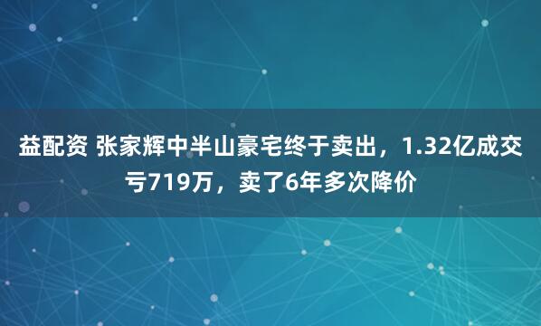 益配资 张家辉中半山豪宅终于卖出，1.32亿成交亏719万，卖了6年多次降价