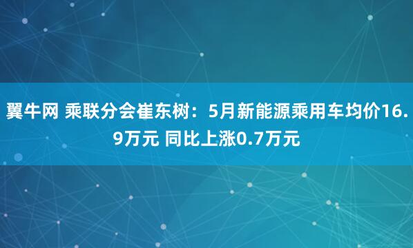 翼牛网 乘联分会崔东树：5月新能源乘用车均价16.9万元 同比上涨0.7万元