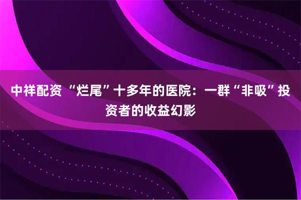 中祥配资 “烂尾”十多年的医院：一群“非吸”投资者的收益幻影