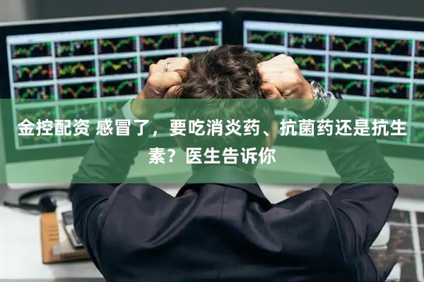金控配资 感冒了，要吃消炎药、抗菌药还是抗生素？医生告诉你