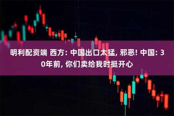 明利配资端 西方: 中国出口太猛, 邪恶! 中国: 30年前, 你们卖给我时挺开心