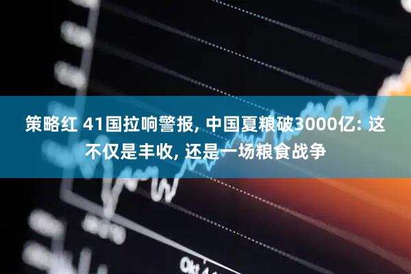 策略红 41国拉响警报, 中国夏粮破3000亿: 这不仅是丰收, 还是一场粮食战争
