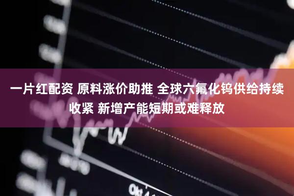 一片红配资 原料涨价助推 全球六氟化钨供给持续收紧 新增产能短期或难释放